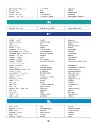 124
(be) proud (of)/praMd/ a se m]ndri ãîðäèòüñÿ
puck /pDk/ puc øàéáà
purple /’pF:pl/ violet ôèîëåòîâûé
put on /,pMt ‘On/ a se ]mbr=ca îäåâàòüñÿ
put out /,pMt ‘aMt/ a scoate, a stinge âûêëàäàâàòü, тушить
radish /’rIdPE/ ridiche редиска
rapidly /’rIpidli/ rapid, abrupt áûñòðî, ñêîðî
rare /reB/ rar ðåäêèé
really /’ri:Bli/ ]ntr-adev=r äåéñòâèòåëüíî
recipe /’resBpi/ reet= ðåöåïò
recognize /’rekBg,nQz/ a recunoa[te признавать
record-book /’rekA:d bMk/ agenda elevului äíåâíèê
reference book /’referBns bMk/ carte de referine ñïðàâî÷íèê
register /’redGPstB/ registru æóðíàë
relative /’relBtPv/ rud= ðîäñòâåííèê
reliable /rP’laPBbl/ de ]ncredere íàäеæíûé
religious education educaie religioas= ðåëèãèîçíîå âîñïèòàíèå
/rP’lPdGBs ,edGu’kePEn/
remind /rP’mQnd/ a reaminti напоминать
report /ri’pA:t/ relatare, a relata ñîîáùåíèå, ñîîáùàòü
responsibility /ri,spOnsB’bPlPti/ responsabilitate îòâåòñòâåííîñòü
restore /ri’stA:/ a restaura âîññòàíàâëèâàòü
return ticket /rP’tF:n tPkPt/ bilet dus-]ntors îáðàòíûé áèëåò
reunion /ri:’ju:niBn/ reunire âîññîåäèíåíèå
revise /rP’vaPz/ a revizui, a corecta исправлять
revolting /rP’vBMltPH/ revolt=tor отвратительный
rhino /’raPnBM/ rinocer íîñîðîã
rich /rPtE/ bogat áîãàòûé
rise /raPz/ a r=s=ri, a se ridica ïîäíèìàòüñÿ
rock /rOk/ piatr=, st]nc= ñêàëà
rocking chair /’rOkPH tEeB/ balansoar êðåñëî-êà÷àëêà
roe /rBM/ c=prioar= êîñóëÿ
roll /rBMl/ chifl= áóëî÷êà
royal /’rAPBl/ regesc, regal êîðîëåâñêèé
rude /ru:d/ grosolan ãðóáûé
Rr
sack /sIk/ sac ìåøîê
sailboat /’sePlbBMt/ corabie cu p]nz= ïàðóñíàÿ ëîäêà
sailor /’sePlB/ marinar ìîðÿê, ìàòðîñ
sausage /’sOsPdG/ c]rna, salam êîëáàñà
save /seiv/ a salva ñïàñàòü
science /’saPBns/ [tiin= наука
Ss
quarrel /’kwOrBl/ ceart=, a se certa ññîðà, ññîðèòüñÿ
Qq
 