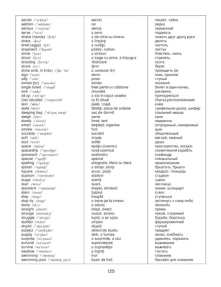125
secret /’si:krBt/ secret ñåêðåò, òàéíà
seldom /’seldBm/ rar редко
serious /’sPBrPBs/ serios серьезный
serve /’sF:v/ a servi подавать
shake (hands) /EePk/ a da m]na cu cineva ïîæàòü äðóã äðóãó ðóêи
share /EeB/ a ]mp=ri äåëèòü
shell (eggs) /Eel/ a cur=a ÷èñòèòü
shepherd /’EepBd/ p=stor, cioban ïàñòóõ
shine /EaPn/ a str=luci áëåñòåòü, ñèÿòü
shoot /Eu:t/ a trage cu arma, a ]mpu[ca ñòðåëяòü
shooting /Eu:tPH/ v]n=toare охота
shore /EA:/ =rm áåðåã
show smb. in (into) /,ER ’in/ a conduce (]n) проводить (в)
sign /saPn/ semn çíàê, ïðèçíàê
silly /’sPli/ prost ãëóïûé
similar (to) /’sPmBlB/ similar ïîõîæèé
single ticket /’siHgl/ bilet pentru o c=l=torie билет â îäèí êîíåö
sink /’sPHk/ chiuvet= ðàêîâèíà
sit up /,sPt’Dp/ a sta ]n capul oaselor ïðèïîäíÿòüñÿ
(be) situated /’sPtjuePtPd/ (a fi) situat (быть) ðàñïîëîæåííûм
skin /skin/ piele, coaj= кожа
slate /slePt/ t=bli=, placa de ardezie грифельная доска, шифер
sleeping bag /’sli:pPH bIg/ sac de dormit ñïàëüíûé ìåøîê
sleigh /sleP/ sanie сани
slowly /’slBMli/ ]ncet, lent ìåäëåííî
smart /smL:t/ de[tept, ingenios îñòðîóìíûé, íàõîä÷èâûé
smoke /smBMk/ fum дым
sociable /’sREBbl/ sociabil общительный
soft /sOft/ moale ìÿãêèé, íåæíûé
soul /sBMl/ suflet äóøà
space /spePs/ spaiu (cosmic) ïðîñòðàíñòâî, êîñìîñ
spaceship /’spePsEPp/ nav= cosmic= êîñìè÷åñêèé êîðàáëü
spacesuit /’spePssju:t/ scafandru ñêàôàíäð
special /’speEl/ special ñïåöèàëüíûé
spelling /’spelPH/ ortografie, liter= cu liter= ïðàâîïèñàíèå
splash /’splIE/ a stropi, strop брызгать, брызги
square /skweB/ scuar, pia= êâàäðàò, ïëîùàäü
stadium /’stePdiBm/ stadion ñòàäèîí
stage /stePdG/ scen= ñöåíà
stair /steB/ scar= ëåñòíèöà
standard /’stIndBd/ drapel, stindard çíàìÿ, øòàíäàðò
stem /stem/ tulpin= ñòâîë
step /step/ treapt= ñòóïåíüêà
stop by /stOp/ a trece pe la cineva çàãëÿíóòü к кому-либо
store /stA:/ a aduna запасать
straight /strePt/ drept, direct ïðÿìî
strange /strePndG/ ciudat, straniu ÷óæîé, странный
struggle /’strDgl/ lupt=; a se lupta áîðüáà; бороться
stuffed /stDft/ umplut фаршированный
stupid /’stju:pid/ stupid ãëóïûé
subject /’sDbdGPkt/ obiect de studiu предмет
supply /sB’plaP/ stok, a furniza çàïàñ, ñíàáæàòü
surprise /sB’praPz/ a surprinde, a ului óäèâëÿòü, ïîðàæàòü
survival /sB’vaPvl/ supravieuire âûæèâàíèå
survive /sB’vaPv/ a supravieui âûæèâàòü
swallow /’swOlBM/ a ]nghii глотать
swimming /’swimiH/ ]not ïëàâàíèе
swimming pool /’swimiH pu:l/ bazin de ]not áàññåéí äëÿ ïëàâàíèÿ
 