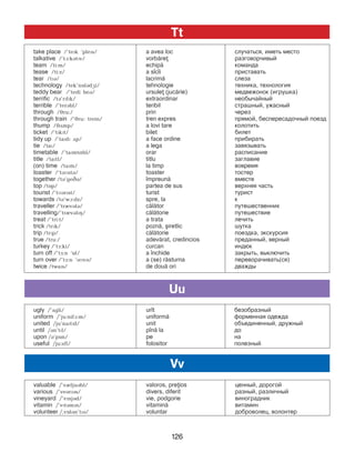 126
take place /’tePk ‘plePs/ a avea loc ñëó÷àòüñÿ, èìåòü ìåñòî
talkative /’tA:kBtPv/ vorb=re ðàçãîâîð÷èâûé
team /ti:m/ echip= êîìàíäà
tease /ti:z/ a s]c]i ïðèñòàâàòü
tear /tPB/ lacrim= ñëåçà
technology /tek’nOlBdGi/ tehnologie òåõíèêà, òåõíîëîãèÿ
teddy bear /’tedi beB/ ursule (juc=rie) ìåäâåæоíîê (èãðóøêà)
terrific /tB’rPfPk/ extraordinar необычайный
terrible /’terBbl/ teribil страшный, ужасный
through /Jru:/ prin через
through train /’Jru: trein/ tren expres прямой, беспересадочный поезд
thump /JDmp/ a lovi tare колотить
ticket /’tPkPt/ bilet билет
tidy up /’taPdP Dp/ a face ordine прибирать
tie /taP/ a lega завязывать
timetable /’taPmtNbl/ orar расписание
title /taPtl/ titlu заглавие
(on) time /taPm/ la timp вовремя
toaster /’tBMstB/ toaster тостер
together /tB’geCB/ ]mpreun= вместе
top /tOp/ partea de sus верхняя часть
tourist /’tMBrPst/ turist турист
towards /tB’wA:dz/ spre, la к
traveller /’trIvBlB/ c=l=tor путешественник
travelling/’trIvBlPH/ c=l=torie путешествие
treat /’tri:t/ a trata лечить
trick /trPk/ pozn=, [iretlic шутка
trip /trPp/ c=l=torie поездка, экскурсия
true /tru:/ adev=rat, credincios преданный, верный
turkey /’tF:ki/ curcan индюк
turn off /’tF:n ‘Of/ a ]nchide закрыть, выключить
turn over /’tF:n ‘BMvB/ a (se) r=sturna переворачивать(ся)
twice /twaPs/ de dou= ori дважды
ugly /’Dgli/ ur]t безобразный
uniform /’ju:nifA:m/ uniform= форменная одежда
united /ju’naPtPd/ unit объединенный, дружный
until /Bn’tPl/ p]n= la до
upon /B’pOn/ pe на
useful /ju:sfl/ folositor полезный
valuable /’vIljuBbl/ valoros, preios ценный, дорогой
various /’veBrPBs/ divers, diferit разный, различный
vineyard /’vPnjBd/ vie, podgorie виноградник
vitamin /’vPtBmPn/ vitamin= витамин
volunteer /,vOlBn’tPB/ voluntar доброволец, волонтер
Uu
Vv
Tt
 