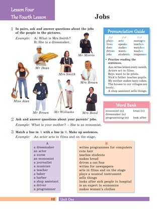 12 Unit OneUnit One
Mr Brown
Mrs Smith
Mrs Bond
Mrs Brown
Jobs
Mr Dean
Mr Morris
Match a line in A with a line in B. Make up sentences.
Example: An actor acts in films and on the stage.
Miss Alan
Mr Williams
Lesson FourLesson Four
The Four h LessonThe Four h Lesson
In pairs, ask and answer questions about the jobs
of the people in the pictures.
Example: A: What is Mrs Smith?
B: She is a dressmaker.
Ask and answer questions about your parents’ jobs.
Example: What is your mother? – She is an economist.
Practise reading the
sentences.
Ann writes letters every month.
Actors act in films.
Boys want to be pilots.
Nick’s father teaches pupils.
My mother makes tasty cakes.
The houses in our villages are
lovely.
A shop assistant sells things.
Pronunciation GuidePronunciation Guide
economist (n) treat (v)
dressmaker (n)
programming (n) look after
Word BankWord Bank
/z/
plays
lives
does
drives
jobs
/iz/
manages
teaches
watches
washes
responses
/s/
acts
speaks
makes
wants
students
2
3
1
B
writes programmes for computers
cuts hair
teaches students
makes bread
drives a car/bus
writes for newspapers
acts in films and on the stage
plays a musical instrument
sells things
looks after sick people in hospital
is an expert in economics
makes women’s clothes
A
a dressmaker
an actor
a nurse
an economist
a journalist
a musician
a teacher
a baker
a barber
a shop assistant
a driver
a programmer
 