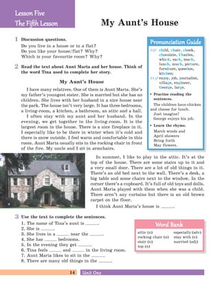 14 Unit OneUnit One
My Aunt’s House
Discussion questions.
Do you live in a house or in a flat?
Do you like your house/flat? Why?
Which is your favourite room? Why?
Read the text about Aunt Maria and her house. Think of
the word Tina used to complete her story.
My Aunt’s House
I have many relatives. One of them is Aunt Maria. She’s
my father’s youngest sister. She is married but she has no
children. She lives with her husband in a nice house near
the park. The house isn’t very large. It has three bedrooms,
a living-room, a kitchen, a bathroom, an attic and a hall.
I often stay with my aunt and her husband. In the
evening, we get together in the living-room. It is the
largest room in the house. There is a nice fireplace in it.
I especially like to be there in winter when it’s cold and
there is snow outside. I feel warm and comfortable in this
room. Aunt Maria usually sits in the rocking chair in front
of the fire. My uncle and I sit in armchairs.
In summer, I like to play in the attic. It’s at the
top of the house. There are some stairs up to it and
a very small door. There are a lot of old things in it.
There’s an old bed next to the wall. There’s a desk, a
big table and some chairs next to the window. In the
corner there’s a cupboard. It’s full of old toys and dolls.
Aunt Maria played with them when she was a child.
There aren’t any curtains but there is an old brown
carpet on the floor.
I think Aunt Maria’s house is .
Use the text to complete the sentences.
1. The name of Tina’s aunt is .
2. She is .
3. She lives in a near the .
4. She has bedrooms.
5. In the evening they get .
6. Tina feels and in the living room.
7. Aunt Maria likes to sit in the .
8. There are many old things in the .
Lesson FiveLesson Five
The Fiﬅh LessonThe Fiﬅh Lesson
/tE/ child, chair, cheek,
chocolate, Charles,
which, each, teach,
lunch, much, picture,
furniture, question,
kitchen;
/dG/ enjoy, job, journalist,
village, engineer,
George, large.
Practise reading the
sentences.
The children have chicken
and cheese for lunch.
Just imagine!
George enjoys his job.
Learn the rhyme.
March winds and
April showers
Bring forth
May flowers.
Pronunciation GuidePronunciation Guide
attic (n) especially (adv)
rocking chair (n) stay with (v)
stair (n) married (adj)
top (n)
Word BankWord Bank
1
2
3
 