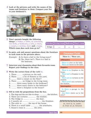 15Unit OneUnit One
Fill in with the prepositions from the box.
1. The dog and the cat like to sleep the kitchen.
2. There are curtains the window.
3. The fridge is the door.
4. I usually sit the fireplace.
5. The attic is the top of the house.
6. There is a small table the armchairs.
7. Susan’s room is the attic.
Look at the pictures and write the names of the
rooms and furniture in them. Compare your list
to your deskmate’s.
In pairs, ask and answer questions about the furniture
in each room in the pictures above.
Example: A: Is there a bed in the living-room?
B: No, there isn’t. There is a bed in
the bedroom.
Tina’s parents bought the following
things: a fridge, a table, an armchair,
two beds, a bookcase, a sofa, a chair,
a carpet, a rocking chair and a lamp.
Which room does each item go in?
Interview your classmates about their favourite room.
Report your findings to the class.
Kitchen Bedroom Tina’s roomLiving-room
fridge ... ......
Write the correct form of the verb be.
1. There a picture on the wall.
2. There a lot of flowers in the yard.
3. there a carpet on the floor?
4. There no fridge in the living room.
5. there many books in the bookcase?
6. there many chairs in the bedroom?
7. there a fireplace in the house?
on, next to, in, under,
in front of, at, between
There is / There are...
There is a box on the table.
There are boxes on the table.
There is no fireplace in the
house.
There isn’t a fireplace in the
house.
There are no curtains on the
window.
There aren’t any curtains on
the window.
Is there a garage in the
house?
Are there stairs up to the
attic?
Grammar GuideGrammar Guide
Affirmative
Negative
Interrogative
4
5
6
7
8
9
 