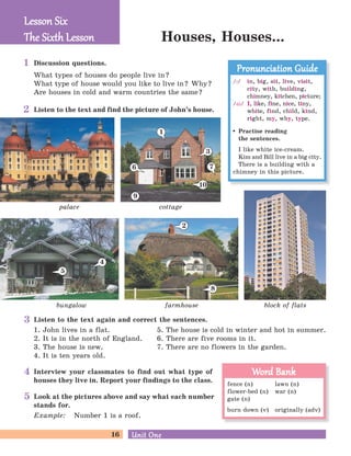 16 Unit OneUnit One
palace
Houses, Houses...
block of flats
cottage
bungalow farmhouse
3
6
1
7
Lesson SixLesson Six
The Six h LessonThe Six h Lesson
Discussion questions.
What types of houses do people live in?
What type of house would you like to live in? Why?
Are houses in cold and warm countries the same?
/P/ in, big, sit, live, visit,
city, with, building,
chimney, kitchen, picture;
/ai/ I, like, fine, nice, tiny,
white, find, child, kind,
right, my, why, type.
Practise reading
the sentences.
I like white ice-cream.
Kim and Bill live in a big city.
There is a building with a
chimney in this picture.
Pronunciation GuidePronunciation Guide
fence (n) lawn (n)
flower-bed (n) war (n)
gate (n)
burn down (v) originally (adv)
Word BankWord Bank
Listen to the text and find the picture of John’s house.
Look at the pictures above and say what each number
stands for.
Example: Number 1 is a roof.
Interview your classmates to find out what type of
houses they live in. Report your findings to the class.
Listen to the text again and correct the sentences.
1. John lives in a flat. 5. The house is cold in winter and hot in summer.
2. It is in the north of England. 6. There are five rooms in it.
3. The house is new. 7. There are no flowers in the garden.
4. It is ten years old.
2
8
9
10
5
4
1
2
3
4
5
 
