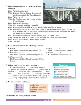 17Unit OneUnit One
Match and write sentences.
Describe the house/flat you live in.
Make up questions to the following answers.
1. Where ?
The White House is in Washington, DC.
2. How old ?
The White House is two hundred years old.
3. Who ?
The President of the USA lives in the White
House.
4. Who ?
Mike’s father took this picture.
5. When ?
He was there two months ago.
Read the dialogue and say what the White
House is.
Tina: What building is it?
Mike: It is the White House, the home of
the President of the United States.
Tina: Where is it?
Mike: In Washington, the capital of the
United States.
Tina: Is it a new building?
Mike: No, it is two hundred years old.
Tina: It doesn’t look so old. Why do people call it the White House?
Mike: Originally, it was grey and they called it the Presidential Palace. During the
war between the United States and Britain it burned down and later the people
of Washington painted it white.
Tina: How very interesting! Where do you have the photo from?
Mike: My father took it in Washington when he was there two months ago.
Tina: I want to travel and see different places.
Mike: You will.
Fill in with a, an, the where necessary.
Mr. Oakley lives in old house. There is
big garden all around it. There is green lawn in
front of house and some flower-beds at front
wall. roof is red and chimneys are white.
walls of the house are white too. Mr. Oakley has
very large garage. He keeps two cars in it.
6
7
8
9
10
This is a new house.
These are new houses.
That is an old house.
Those are old houses.
The new house is big.
The old houses are small.
Remember!Remember!
comfortable
bright and beautiful
a rocking chair
flowers
There is
There are
They are
It is
in front of the fire.
in the garden.
 