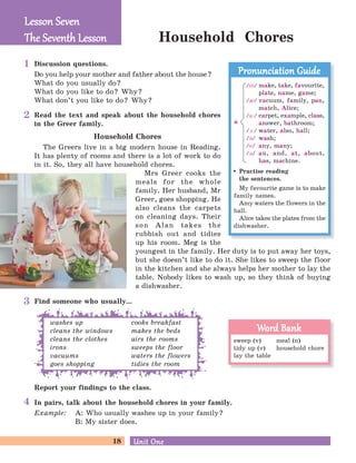 18 Unit OneUnit One
Household Chores
Discussion questions.
Do you help your mother and father about the house?
What do you usually do?
What do you like to do? Why?
What don’t you like to do? Why?
Read the text and speak about the household chores
in the Greer family.
Household Chores
The Greers live in a big modern house in Reading.
It has plenty of rooms and there is a lot of work to do
in it. So, they all have household chores.
Mrs Greer cooks the
meals for the whole
family. Her husband, Mr
Greer, goes shopping. He
also cleans the carpets
on cleaning days. Their
son Alan takes the
rubbish out and tidies
up his room. Meg is the
youngest in the family. Her duty is to put away her toys,
but she doesn’t like to do it. She likes to sweep the floor
in the kitchen and she always helps her mother to lay the
table. Nobody likes to wash up, so they think of buying
a dishwasher.
Find someone who usually...
In pairs, talk about the household chores in your family.
Example: A: Who usually washes up in your family?
B: My sister does.
Lesson SevenLesson Seven
The Seventh LessonThe Seventh Lesson
sweep (v) meal (n)
tidy up (v) household chore
lay the table
Word BankWord Bank
Practise reading
the sentences.
My favourite game is to make
family names.
Amy waters the flowers in the
hall.
Alice takes the plates from the
dishwasher.
Pronunciation GuidePronunciation Guide
/ei/ make, take, favourite,
plate, name, game;
/I/ vacuum, family, pan,
match, Alice;
/a:/ carpet, example, class,
answer, bathroom;
/A:/ water, also, hall;
/O/ wash;
/e/ any, many;
/B/ an, and, at, about,
has, machine.
a
washes up
cleans the windows
cleans the clothes
irons
vacuums
goes shopping
cooks breakfast
makes the beds
airs the rooms
sweeps the floor
waters the flowers
tidies the room
Report your findings to the class.
1
2
3
4
 