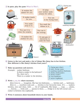 19Unit OneUnit One
sink
It washes the
dishes for you.
It helps
your mother make
creams for cakes.
You make
soup in it.
You use it
for ironing.
You wash the
dishes in it.
You use
it for frying food.
It makes toasts
for you.
cooker
dishwasher
pan
washing machine
frying pan
toaster
hoover
In pairs, play the game What Is This?.
Listen to the text and make a list of things Mrs Daisy has in her kitchen.
How different is Mrs Daisy’s kitchen from yours?
Make up questions and answers.
Example: cooker/bedroom
Is there a cooker in the bedroom?
No, there isn’t.
There is a cooker in the kitchen.
Write 5 sentences about household chores in your family.
Write a, an, the where necessary.
Alice lives in bungalow. She has two bedrooms, kitchen and bathroom.
Alice is excellent cook and kitchen is her favourite room. It’s modern
kitchen, nice and clean, with lot of cupboards. She keeps cups, plates,
knives, forks and spoons in them. fridge is in the left corner and
cooker is between two cupboards.
It uses gas or
electricity to
cook the food.
iron
kettle
mixer
You use it to
clean the carpets.
It washes the
clothes for you.
1. frying pan/chair;
2. sink /living room;
3. washing mashine/bedroom;
4. dishes/dishwasher;
5. kettle/cooker;
6. iron/bookcase;
7. mixer/cupboard.
5
6
7
8
9
 