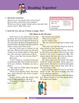 20 Unit OneUnit One
Discussion questions.
What do you call people who cannot hear?
How do they understand other people?
Would you like to make friends with a boy/girl who
doesn’t hear? Why/Why not?
Read the text and say if Danny is happy. Why?
The Ghost in the Elevator
Reading Together
Carlo lives on the sixth floor of a big
building. He lives with his father. Every
day after school, Carlo rides the elevator to
the ninth floor. He goes to the apartment of
his friend Dori. He plays with Dori until his
father comes home from work.
One day Carlo sees a woman in the
elevator. When Carlo comes up, the door
closes but he thinks there is a boy there
too. The next day, Carlo says to Dori:
“Does a new boy live on your floor?
„
Dori says:
“I don’t think so. A woman lives now
in apartment 902. But I think she doesn’t
have any children. Probably you saw a
ghost.
„
Carlo tells his father about the ghost
boy. His father says:
“There are no ghosts, Carlo. You know
that. Let’s find out who lives in apart-
ment 902.
„
Carlo’s father calls the woman who
lives in that apartment. He says:
“I am sorry to bother you. Do you
have a son?
„
The woman says slowly.
“Why do you ask?
„
Carlo’s father says:
“My son and his friend want to play with
him.
„
“Tell your son and his friend to stop by
after school is over tomorrow.
„
Carlo and Dori are very excited. The boy
is real. He is not a ghost. The next day, they
knock on the door of apartment 902. The
woman opens the door and they see Danny.
Danny cannot hear. He is deaf.
He makes signs with his hands. The signs
stand for words and ideas. Danny goes to a
good school. He learns to understand people
by looking at their lips as they talk. He is
also learning to talk.
Carlo and Dori begin to learn to use their
hands to talk. The three children have lots
of fun playing together.
Carlo likes to tell the story about the ghost
boy. Danny thinks it is a very funny story.
He laughs and laughs.
elevator (n) bother (v)
sign (n) find out (v)
stop by (v)
excited (adj)
deaf (adj)
Do you know these word?Do you know these word?1
2
 
