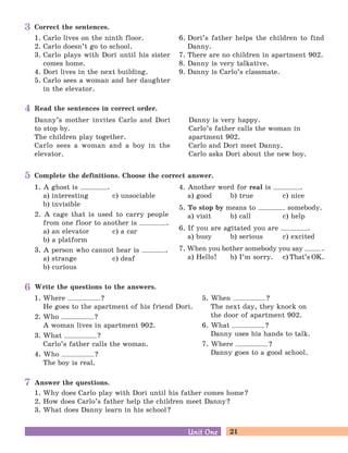 21Unit OneUnit One
Correct the sentences.
1. Carlo lives on the ninth floor.
2. Carlo doesn’t go to school.
3. Carlo plays with Dori until his sister
comes home.
4. Dori lives in the next building.
5. Carlo sees a woman and her daughter
in the elevator.
6. Dori’s father helps the children to find
Danny.
7. There are no children in apartment 902.
8. Danny is very talkative.
9. Danny is Carlo’s classmate.
3
Read the sentences in correct order.
Danny’s mother invites Carlo and Dori
to stop by.
The children play together.
Carlo sees a woman and a boy in the
elevator.
Danny is very happy.
Carlo’s father calls the woman in
apartment 902.
Carlo and Dori meet Danny.
Carlo asks Dori about the new boy.
4
Write the questions to the answers.
1. Where ?
He goes to the apartment of his friend Dori.
2. Who ?
A woman lives in apartment 902.
3. What ?
Carlo’s father calls the woman.
4. Who ?
The boy is real.
5. When ?
The next day, they knock on
the door of apartment 902.
6. What ?
Danny uses his hands to talk.
7. Where ?
Danny goes to a good school.
6
Answer the questions.
1. Why does Carlo play with Dori until his father comes home?
2. How does Carlo’s father help the children meet Danny?
3. What does Danny learn in his school?
7
Complete the definitions. Choose the correct answer.
1. A ghost is .
a) interesting c) unsociable
b) invisible
2. A cage that is used to carry people
from one floor to another is .
a) an elevator c) a car
b) a platform
3. A person who cannot hear is .
a) strange c) deaf
b) curious
4. Another word for real is .
a) good b) true c) nice
5. To stop by means to somebody.
a) visit b) call c) help
6. If you are agitated you are .
a) busy b) serious c) excited
7. When you bother somebody you say .
a) Hello! b) I’m sorry. c) That’s OK.
5
 