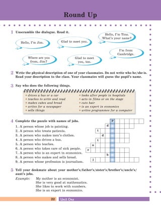 22 Unit OneUnit One
Round Up
Unscramble the dialogue. Read it.
Glad to meet you.
Hello, I’m Tina.
What’s your name?
Hello, I’m Jim.
Where are you
from, Jim?
I’m from
Cambridge.
Glad to meet
you, too.
1
Write the physical description of one of your classmates. Do not write who he/she is.
Read your description to the class. Your classmates will guess the pupil’s name.
2
drives a bus or a car
teaches to write and read
makes cakes and bread
writes for a newspaper
sells things
looks after people in hospitals
acts in films or on the stage
cuts hair
is an expert in economics
writes programmes for a computer
Say who does the following things.3
Complete the puzzle with names of jobs.
1. A person whose job is painting.
2. A person who treats patients.
3. A person who makes men’s clothes.
4. A person who drives a bus.
5. A person who teaches.
6. A person who takes care of sick people.
7. A person who is an expert in economics.
8. A person who makes and sells bread.
9. A person whose profession is journalism.
p
d
t
t
d
n
e
b
j
4
Tell your deskmate about your mother’s/father’s/sister’s/brother’s/uncle’s/
aunt’s jobs.
Example: My mother is an economist.
She is very good at mathematics.
She likes to work with numbers.
She is an expert in economics.
5
 