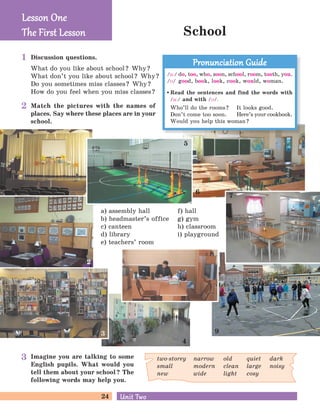 24 Unit TwoUnit Two
School
a) assembly hall
b) headmaster’s office
c) canteen
d) library
e) teachers’ room
Discussion questions.
What do you like about school? Why?
What don’t you like about school? Why?
Do you sometimes miss classes? Why?
How do you feel when you miss classes?
Match the pictures with the names of
places. Say where these places are in your
school.
Imagine you are talking to some
English pupils. What would you
tell them about your school? The
following words may help you.
f) hall
g) gym
h) classroom
i) playground
two-storey
small
new
narrow
modern
wide
old
clean
light
quiet
large
cosy
dark
noisy
Lesson OneLesson One
The First LessonThe First Lesson
1
5
8
4
9
7
2
3
/u:/ do, too, who, soon, school, room, tooth, you.
/M/ good, book, look, cook, would, woman.
Read the sentences and find the words with
/u:/ and with /M/.
Who’ll do the rooms? It looks good.
Don’t come too soon. Here’s your cookbook.
Would you help this woman?
Pronunciation GuidePronunciation Guide
6
1
2
3
 