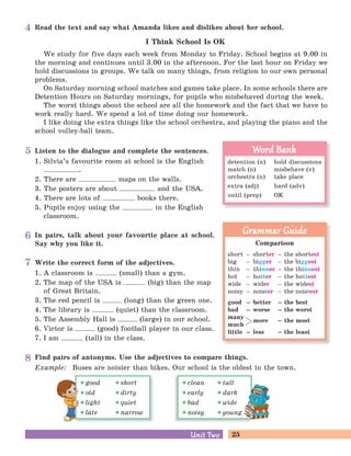 25Unit TwoUnit Two
Read the text and say what Amanda likes and dislikes about her school.
I Think School Is OK
We study for five days each week from Monday to Friday. School begins at 9.00 in
the morning and continues until 3.00 in the afternoon. For the last hour on Friday we
hold discussions in groups. We talk on many things, from religion to our own personal
problems.
On Saturday morning school matches and games take place. In some schools there are
Detention Hours on Saturday mornings, for pupils who misbehaved during the week.
The worst things about the school are all the homework and the fact that we have to
work really hard. We spend a lot of time doing our homework.
I like doing the extra things like the school orchestra, and playing the piano and the
school volley-ball team.
Listen to the dialogue and complete the sentences.
1. Silvia’s favourite room at school is the English
.
2. There are maps on the walls.
3. The posters are about and the USA.
4. There are lots of books there.
5. Pupils enjoy using the in the English
classroom.
In pairs, talk about your favourite place at school.
Say why you like it.
Write the correct form of the adjectives.
1. A classroom is (small) than a gym.
2. The map of the USA is (big) than the map
of Great Britain.
3. The red pencil is (long) than the green one.
4. The library is (quiet) than the classroom.
5. The Assembly Hall is (large) in our school.
6. Victor is (good) football player in our class.
7. I am (tall) in the class.
Find pairs of antonyms. Use the adjectives to compare things.
Example: Buses are noisier than bikes. Our school is the oldest in the town.
Comparison
short – shorter – the shortest
big – bigger – the biggest
thin – thinner – the thinnest
hot – hotter – the hottest
wide – wider – the widest
noisy – noisier – the noisiest
good – better – the best
bad – worse – the worst
many
much
little – less – the least
Grammar GuideGrammar Guide
more – the most
detention (n) hold discussions
match (n) misbehave (v)
orchestra (n) take place
extra (adj) hard (adv)
until (prep) OK
Word BankWord Bank
good short
old dirty
light quiet
late narrow
clean tall
early dark
bad wide
noisy young
4
5
6
7
8
 