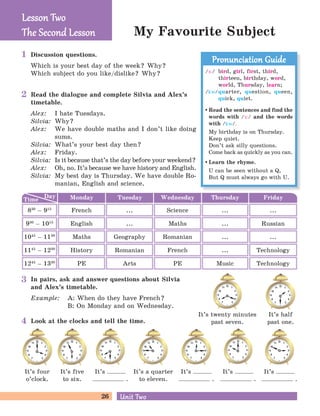 26 Unit TwoUnit Two
My Favourite Subject
Discussion questions.
Which is your best day of the week? Why?
Which subject do you like/dislike? Why?
Read the dialogue and complete Silvia and Alex’s
timetable.
Alex: I hate Tuesdays.
Silvia: Why?
Alex: We have double maths and I don’t like doing
sums.
Silvia: What’s your best day then?
Alex: Friday.
Silvia: Is it because that’s the day before your weekend?
Alex: Oh, no. It’s because we have history and English.
Silvia: My best day is Thursday. We have double Ro-
manian, English and science.
In pairs, ask and answer questions about Silvia
and Alex’s timetable.
Example: A: When do they have French?
B: On Monday and on Wednesday.
Look at the clocks and tell the time.
It’s four
o’clock.
It’s five
to six.
It’s
.
It’s a quarter
to eleven.
It’s
.
It’s twenty minutes
past seven.
It’s half
past one.
It’s
.
It’s
.
Lesson TwoLesson Two
The Second LessonThe Second Lesson
/F:/ bird, girl, first, third,
thirteen, birthday, word,
world, Thursday, learn;
/kw/quarter, question, queen,
quick, quiet.
Read the sentences and find the
words with /F:/ and the words
with /kw/.
My birthday is on Thursday.
Keep quiet.
Don’t ask silly questions.
Come back as quickly as you can.
Learn the rhyme.
U can be seen without a Q,
But Q must always go with U.
Pronunciation GuidePronunciation Guide
Day
Time Tuesday Wednesday Thursday FridayMonday
830
– 915
... Science ... ...French
930
– 1015
... Maths ... RussianEnglish
1145
– 1230
Romanian French ... TechnologyHistory
1045
– 1130
Geography Romanian ... ...Maths
1245
– 1330
Arts PE Music TechnologyPE
1
2
3
4
 
