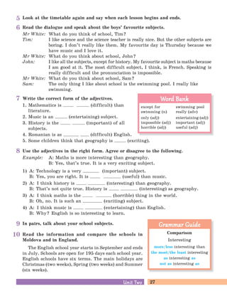 27Unit TwoUnit Two
Comparison
Interesting
more/less interesting than
the most/the least interesting
as interesting as
not as interesting as
Grammar GuideGrammar Guide
Read the information and compare the schools in
Moldova and in England.
The English school year starts in September and ends
in July. Schools are open for 195 days each school year.
English schools have six terms. The main holidays are
Christmas (two weeks), Spring (two weeks) and Summer
(six weeks).
Look at the timetable again and say when each lesson begins and ends.5
Read the dialogue and speak about the boys’ favourite subjects.
Mr White: What do you think of school, Tim?
Tim: I like science and the science teacher is really nice. But the other subjects are
boring. I don’t really like them. My favourite day is Thursday because we
have music and I love it.
Mr White: What do you think about school, John?
John: I like all the subjects, except for history. My favourite subject is maths because
I am good at it. The most difficult subject, I think, is French. Speaking is
really difficult and the pronunciation is impossible.
Mr White: What do you think about school, Sam?
Sam: The only thing I like about school is the swimming pool. I really like
swimming.
6
Write the correct form of the adjectives.
1. Mathematics is (difficult) than
literature.
2. Music is an (entertaining) subject.
3. History is the (important) of all
subjects.
4. Romanian is as (difficult) English.
5. Some children think that geography is (exciting).
7
Use the adjectives in the right form. Agree or disagree to the following.
Example: A: Maths is more interesting than geography.
B: Yes, that’s true. It is a very exciting subject.
1) A: Technology is a very (important) subject.
B: Yes, you are right. It is (useful) than music.
2) A: I think history is (interesting) than geography.
B: That’s not quite true. History is (interesting) as geography.
3) A: I think maths is the (horrible) thing in the world.
B: Oh, no. It is such an (exciting) subject.
4) A: I think music is (entertaining) than English.
B: Why? English is so interesting to learn.
8
In pairs, talk about your school subjects.9
10
except for swimming pool
swimming (n) really (adv)
only (adj) entertaining (adj)
impossible (adj) important (adj)
horrible (adj) useful (adj)
Word BankWord Bank
 