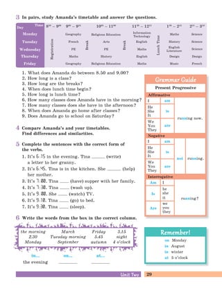 29Unit TwoUnit Two
Complete the sentences with the correct form of
the verbs.
1. It’s 6 :15 in the evening. Tina (write)
a letter to her granny.
2. It’s 6:45. Tina is in the kitchen. She (help)
her mother.
3. It’s 7 : 00. Tina (have) supper with her family.
4. It’s 7 : 30. Tina (wash up).
5. It’s 9 : 00. She (watch) TV.
6. It’s 9 :10. Tina (go) to bed.
7. It’s 9:30. Tina (sleep).
Compare Amanda’s and your timetables.
Find differences and similarities.
In pairs, study Amanda’s timetable and answer the questions.
1. What does Amanda do between 8.50 and 9.00?
2. How long is a class?
3. How long are the breaks?
4. When does lunch time begin?
5. How long is lunch time?
6. How many classes does Amanda have in the morning?
7. How many classes does she have in the afternoon?
8. When does Amanda go home after classes?
9. Does Amanda go to school on Saturday?
Monday
Tuesday
Wednesday
Thursday
Friday
Day 850
– 900Time
Geography
900
– 955
French
PE
Maths
Geography
Break
1005
– 1100
Religious Education
Arts
PE
History
Break
1120
– 1215
Information
Technology
English
Maths
English
Maths
LunchTime
120
– 215
Maths
History
English
Literature
Design
Music
215
– 310
Science
Science
Science
Design
FrenchReligious Education
Registration
in...
the evening
on... at...
Write the words from the box in the correct column.
the morning
2.30
Monday
March
Tuesday morning
September
Friday
5.45
autumn
3.15
night
4 o’clock
Present Progressive
I
He
She
It
We
You
They
I
He
She
It
We
You
They
I
he
she
it
we
you
they
Am
Is
Are
Grammar GuideGrammar Guide
Affirmative
Negative
Interrogative
am
am
is
is
are
are
running now.
running.not
running?
on Monday
in August
in winter
at 5 o’clock
Remember!Remember!
3
4
5
6
 