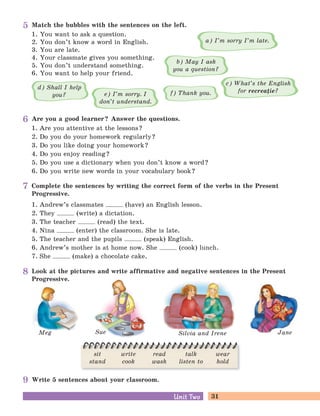 31Unit TwoUnit Two
Meg Silvia and IreneSue Jane
Look at the pictures and write affirmative and negative sentences in the Present
Progressive.
1. You want to ask a question.
2. You don’t know a word in English.
3. You are late.
4. Your classmate gives you something.
5. You don’t understand something.
6. You want to help your friend.
Complete the sentences by writing the correct form of the verbs in the Present
Progressive.
1. Andrew’s classmates (have) an English lesson.
2. They (write) a dictation.
3. The teacher (read) the text.
4. Nina (enter) the classroom. She is late.
5. The teacher and the pupils (speak) English.
6. Andrew’s mother is at home now. She (cook) lunch.
7. She (make) a chocolate cake.
Match the bubbles with the sentences on the left.
e) I’m sorry. I
don’t understand.
c) What’s the English
for recreaie?
a) I’m sorry I’m late.
b) May I ask
you a question?
f) Thank you.
d) Shall I help
you?
Write 5 sentences about your classroom.
Are you a good learner? Answer the questions.
1. Are you attentive at the lessons?
2. Do you do your homework regularly?
3. Do you like doing your homework?
4. Do you enjoy reading?
5. Do you use a dictionary when you don’t know a word?
6. Do you write new words in your vocabulary book?
sit
stand
write
cook
read
wash
talk
listen to
wear
hold
5
6
7
8
9
 