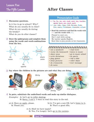 32 Unit TwoUnit Two
After Classes
Ben
Betty
Emily
Jim and Nick
Discussion questions.
Is it fun to go to school? Why?
What do you usually do in class?
What do you usually do during
the breaks?
What do you do after classes?
Draw the spidergrams and complete them
using the words and word-combinations
from the box.
share
news
breaks
Say where the children in the pictures are and what they are doing.
In pairs, substitute the underlined words and make up similar dialogues.
Examples: A: Let’s go to roller skating.
B: Sorry, I can’t. I want to read this story to the end.
a) A: Have an apple, please.
B: Thank you.
b) A: I’ve got a new CD. Let’s listen to it.
B: That’s a good idea.
c) A: Shall we have lunch?
B: Yes, I’m hungry. Let’s go to the canteen.
do
sports
after
classes
do
sums
in class
Lesson FiveLesson Five
The Fiﬅh LessonThe Fiﬅh Lesson
/i:/ be, he, we, eat, read, seat, tea, teacher,
speak, knee, see, meet, peel;
/k/ can, cake, class, club, become, Kate,
like, make, Christmas, character, school.
Read the sentences and find the words with
/i:/ and the words with /k/.
Pleased to meet you.
Don’t read while eating.
My teacher speaks English.
Kate likes to play pranks on her classmates.
Pronunciation GuidePronunciation Guide
eat a sandwich
revise the homework
share news
write dictations
play games
draw pictures
do crosswords
do sums
read texts
listen to music
go to music school
do sports
ride a bike
roller skate
text–message
1
2
3
4
 