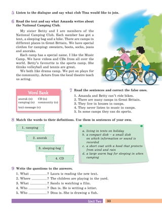 33Unit TwoUnit Two
Listen to the dialogue and say what club Tina would like to join.
Read the text and say what Amanda writes about
the National Camping Club.
My sister Betty and I are members of the
National Camping Club. Each member has got a
tent, a sleeping bag and a bike. There are camps in
different places in Great Britain. We have special
clothes for camping: sweaters, boots, socks, jeans
and anoraks.
Each camp has a special name. I like the Music
Camp. We have videos and CDs from all over the
world. Betty’s favourite is the sports camp. She
thinks volleyball and tennis are great.
We both like drama camp. We put on plays for
the community. Actors from the local theatre teach
us acting.
Read the sentences and correct the false ones.
1. Amanda and Betty can’t ride bikes.
2. There are many camps in Great Britain.
3. They live in houses in camps.
4. They never listen to music in camps.
5. In some camps they can do sports.
Write the questions to the answers.
Match the words to their definitions. Use them in sentences of your own.
a. living in tents on holiday
b. a compact disk – a small disk
on which information or sound is
recorded
c. a short coat with a hood that protects
from wind and rain
d. a large warm bag for sleeping in when
camping
1. What ? Laura is reading the new text.
2. Where ? The children are playing in the yard.
3. What ? Sandu is watching a film.
4. Who ? Dan is. He is writing a letter.
5. Who ? Dina is. She is drawing a fish.
anorak (n) CD (n)
camping (n) community (n)
text-message (v)
Word BankWord Bank
1. camping
2. anorak
3. sleeping-bag
4. CD
5
6
8
7
9
 