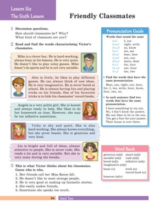 34 Unit TwoUnit Two
Friendly Classmates
Discussion questions.
How should classmates be? Why?
What kind of classmate are you?
Read and find the words characterising Victor’s
classmates.
Alex is lively, he likes to play different
games. He can always think of new ideas.
He is very imaginative. He is never bored at
school. He is always having fun and playing
tricks on his friends. One of his favourite
tricks is to hide his classmates’ record-books.
Vicky is shy and quiet. She is also
hard-working. She always knows everything,
but she never boasts. She is generous and
very kind.
Liz is bright and full of ideas, always
attentive to people. She is never rude. She
reads a lot and is very sociable. But she is
very noisy during the breaks.
This is what Victor thinks about his classmates.
Guess who is who.
1. Her friends call her Miss Know-All.
2. He doesn’t like to meet strange people.
3. He is very good at making up fantastic stories.
4. She easily makes friends.
5. Sometimes she speaks too much.
Mike is a clever boy. He is hard-working,
always busy at his lessons. He is very quiet.
He doesn’t like to play noisy games. Mike
doesn’t do sports and he is not very sociable.
Angela is a very polite girl. She is honest
and always ready to help. She likes to do
her homework on time. However, she may
be too talkative sometimes.
Lesson SixLesson Six
The Six h LessonThe Six h Lesson
Words that sound the same
/ai/ I, eye
/rait/ right, write
/nBM/ no, know
/si:/ see, sea
/hiB/ hear, here
/sDn/ son, sun
/CeB/ there, their
/fA:/ for, four
/aMB/ our, hour
/tu:/ too, two
Find the words that have the
same pronunciation.
Hear, eye, right, our, here,
for, I, too, write, hour, know,
four, two, no.
In each sentence find two
words that have the same
pronunciation.
I have something in my eye.
No, I don’t know the answer.
My son likes to lie in the sun.
You get a four for your answer.
Their house is over there.
Pronunciation GuidePronunciation Guide
generous (adj) smart (adj)
sociable (adj) rude (adj)
bored (adj) talkative (adj)
imaginative (adj)
boast (v) trick (n)
record-book (n)
however (adv)
Word BankWord Bank
1
2
3
 