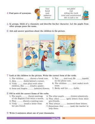 35Unit TwoUnit Two
In groups, think of a classmate and describe his/her character. Let the pupils from
other groups guess the name.
Look at the children in the picture. Write the correct form of the verbs.
1. The children (have) a break now.
2. Alex (hide) behind a corner.
3. Vicky (not play) with other
children. She (read) a poster.
4. Irene and Angela (admire) flowers.
5. Tim (not run). He (speak)
on the phone now.
6. The children (not make) much
noise.
7. Becky and Liz (talk).
Fill in with the correct forms of the verbs.
1. The pupils (have) meetings
of the English Club twice a month.
2. They (have) a meeting now.
3. Vicky (read) a letter from
her pen-friend.
4. The other pupils (listen) attentively.
5. They often (get) letters from their
pen-friends.
6. They always (answer) these letters.
7. Sometimes they (ask) the teacher to
help them.
Write 5 sentences about one of your classmates.
Ask and answer questions about the children in the picture.
Find pairs of synonyms.
true
bored
rude
talkative
honest
not polite
real
telling the truth
tired and uninterested
like to talk a lot
4
5
6
7
8
9
Becky Liz Tim
Alex Vicky
Irene
Angela
 