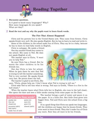 38 Unit TwoUnit Two
Read the text and say why the pupils want to learn Greek words.
The Fire That Almost Happened
Chris and his parents live in the United States now. They came from Greece. Chris
speaks Greek very well. He also speaks English. But he has to learn to read and write it.
Some of the children in the school make fun of Chris. They say he is a baby, because
he has to learn to read baby words in English.
Chris is unhappy. He needs a friend.
One day another Greek boy comes to
the school. His name is Ted. He does
not speak English at all.
The teacher says to Chris, “I want
you to help Ted.
„
So now Chris has a friend. But he
wants the other children to be his
friends too.
One day Chris is late for school.
When he gets there he sees that Ted
is trying to tell the teacher something.
Ted is very excited. He speaks Greek
very fast. He points down the hall.
The teacher is glad to see Chris. She
says, “Chris, please help me. I don’t know what Ted is trying to tell me.
„
Chris asks Ted to tell him what is wrong. Ted says in Greek, “There is a fire in the
hall closet.
„
When the teacher hears what Chris tells her in English, she runs to the hall closet.
She opens the door and sees a little smoke coming from some paper on the floor.
The teacher brings a pail of water and pours it on
the paper. It is a little fire. But little fires grow into
bigger fires. Ted and Chris save the school from a big
fire.
It is a good thing that Chris can speak two languages.
All the children are happy that he knows Greek. They
even want to learn Greek. They don’t make fun of Chris
any more. Now they all want to be his friends.
Discussion questions.
Is it good to know many languages? Why?
How many languages do you speak?
What are they?
Reading Together
smoke (n) point (v)
fire (n) save (v)
closet (n) pour (v)
anymore (adv) almost (adv)
fast (adv)
make fun of smb.
Do you know these words?Do you know these words?
1
2
 