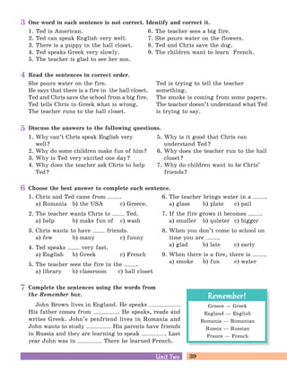 39Unit TwoUnit Two
Greece — Greek
England — English
Romania — Romanian
Russia — Russian
France — French
Remember!Remember!
One word in each sentence is not correct. Identify and correct it.
1. Ted is American.
2. Ted can speak English very well.
3. There is a puppy in the hall closet.
4. Ted speaks Greek very slowly.
5. The teacher is glad to see her son.
6. The teacher sees a big fire.
7. She pours water on the flowers.
8. Ted and Chris save the dog.
9. The children want to learn French.
3
Read the sentences in correct order.
She pours water on the fire.
He says that there is a fire in the hall closet.
Ted and Chris save the school from a big fire.
Ted tells Chris in Greek what is wrong.
The teacher runs to the hall closet.
Ted is trying to tell the teacher
something.
The smoke is coming from some papers.
The teacher doesn’t understand what Ted
is trying to say.
4
Discuss the answers to the following questions.
1. Why can’t Chris speak English very
well?
2. Why do some children make fun of him?
3. Why is Ted very excited one day?
4. Why does the teacher ask Chris to help
Ted?
5. Why is it good that Chris can
understand Ted?
6. Why does the teacher run to the hall
closet?
7. Why do children want to be Chris’
friends?
5
Choose the best answer to complete each sentence.
1. Chris and Ted came from .
a) Romania b) the USA c) Greece.
2. The teacher wants Chris to Ted.
a) help b) make fun of c) wash
3. Chris wants to have friends.
a) few b) many c) funny
4. Ted speaks very fast.
a) English b) Greek c) French
5. The teacher sees the fire in the .
a) library b) classroom c) hall closet
6. The teacher brings water in a .
a) glass b) plate c) pail
7. If the fire grows it becomes .
a) smaller b) quieter c) bigger
8. When you don’t come to school on
time you are .
a) glad b) late c) early
9. When there is a fire, there is .
a) smoke b) fun c) water
6
Complete the sentences using the words from
the Remember box.
John Brown lives in England. He speaks .
His father comes from . He speaks, reads and
writes Greek. John’s penfriend lives in Romania and
John wants to study . His parents have friends
in Russia and they are learning to speak . Last
year John was in . There he learned French.
7
 