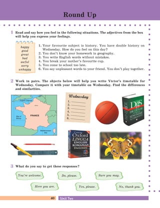 40 Unit TwoUnit Two
What do you say to get these responses?
Read and say how you feel in the following situations. The adjectives from the box
will help you express your feelings.
1. Your favourite subject is history. You have double history on
Wednesday. How do you feel on this day?
2. You don’t know your homework in geography.
3. You write English words without mistakes.
4. You break your mother’s favourite cup.
5. You come to school too late.
6. You say unpleasant words to your friend. You don’t play together.
You’re welcome. Do, please.
Here you are. Yes, please.
Sure you may.
No, thank you.
Round Up
happy
good
great
bad
awful
sorry
unhappy
Work in pairs. The objects below will help you write Victor’s timetable for
Wednesday. Compare it with your timetable on Wednesday. Find the differences
and similarities.
Wednesday
1.
2.
3.
4.
5.
6.
1
2
3
 