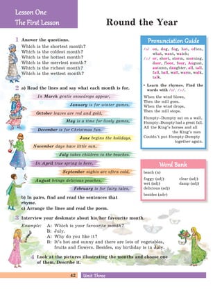 42 Unit ThreeUnit Three
Round the Year
Answer the questions.
Which is the shortest month?
Which is the coldest month?
Which is the hottest month?
Which is the merriest month?
Which is the richest month?
Which is the wettest month?
a) Read the lines and say what each month is for.
b) In pairs, find and read the sentences that
rhyme.
c) Arrange the lines and read the poem.
Interview your deskmate about his/her favourite month.
Example: A: Which is your favourite month?
B: July.
A: Why do you like it?
B: It’s hot and sunny and there are lots of vegetables,
fruits and flowers. Besides, my birthday is in July.
Look at the pictures illustrating the months and choose one
of them. Describe it.
November days have little sun,
June begins the holidays,
July takes children to the beaches,
In April true spring is here,
September nights are often cold,
August brings delicious peaches,
February is for fairy tales,
January is for winter games,
In March gentle snowdrops appear,
October leaves are red and gold,
May is a time for lively games,
December is for Christmas fun.
Lesson OneLesson One
The First LessonThe First Lesson
1
2
3
4
/O/ on, dog, fog, hot, often,
what, want, watch;
/A:/ or, short, storm, morning,
door, floor, four, August,
autumn, daughter, all, tall,
fall, ball, wall, warm, walk,
talk.
Learn the rhymes. Find the
words with /O/, /A:/.
When the wind blows,
Then the mill goes.
When the wind drops,
Then the mill stops.
Humpty–Dumpty sat on a wall,
Humpty–Dumpty had a great fall.
All the King’s horses and all
the King’s men
Couldn’t put Humpty-Dumpty
together again.
Pronunciation GuidePronunciation Guide
beach (n)
foggy (adj) clear (adj)
wet (adj) damp (adj)
delicious (adj)
besides (adv)
Word BankWord Bank
 