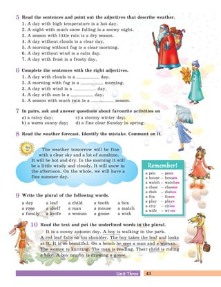 43Unit ThreeUnit Three
Read the sentences and point out the adjectives that describe weather.
1. A day with high temperature is a hot day.
2. A night with much snow falling is a snowy night.
3. A season with little rain is a dry season.
4. A day without clouds is a clear day.
5. A morning without fog is a clear morning.
6. A day without wind is a calm day.
7. A day with frost is a frosty day.
Complete the sentences with the right adjectives.
1. A day with clouds is a day.
2. A morning with fog is a morning.
3. A day with wind is a day.
4. A day with sun is a day.
5. A season with much rain is a season.
In pairs, ask and answer questions about favourite activities on
a) a rainy day; c) a stormy winter day;
b) a warm sunny day; d) a fine clear Sunday in spring.
Write the plural of the following words.
a day a leaf a child a tooth a box
a rose a shelf a man a mouse a match
a family a knife a woman a goose a wish
Read the text and put the underlined words in the plural.
It is a sunny autumn day. A boy is walking in the park.
A red leaf falls on his shoulder. The boy takes the leaf and looks
at it. It is so beautiful. On a bench he sees a man and a woman.
The woman is knitting. The man is reading. Their child is riding
a bike. A boy nearby is drawing a goose.
a pen – pens
a house – houses
a watch – watches
a class – classes
a dish – dishes
a fox – foxes
a play – plays
a city – cities
a wife – wives
Remember!Remember!
Read the weather forecast. Identify the mistake. Comment on it.
It will be hot and dry. In the morning it will
be a little windy and cloudy. It will snow in
the afternoon. On the whole, we will have a
fine summer day.
The weather tomorrow will be fine
with a clear sky and a lot of sunshine.
5
6
7
8
9
10
 