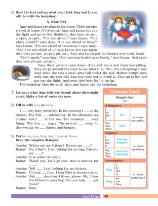 49Unit ThreeUnit Three
Read the text and say what you think Amy and Laura
will do with the hedgehog.
A New Pet
Amy and Laura are alone in the house. Their parents
are not at home. It’s evening. Amy and Laura put out
the light and go to bed. Suddenly they hear pit-pat,
pit-pat, pit-pat… “I’m not afraid,
„
says Laura. “But
who’s afraid?
„
asks Amy. “I’m not afraid of lions,
„
says Laura. “I’m not afraid of crocodiles,
„
says Amy.
“And I am not afraid of…,
„
says Laura, but now again
they hear pit-pat, pit-pat, pit-pat… Amy and Laura put the blanket over their heads.
“Don’t speak,
„
says Amy. “And you stop breathing so loudly,
„
says Laura. And again
they hear pit-pat, pit-pat…
Soon their parents come home. Amy and Laura tell them everything.
They all go around the room to see what it is. “Oh, it’s a hedgehog,
„
says
Amy when she sees a small grey ball under the bed. Mother brings some
milk, but the grey ball does not come out to drink it. They go to bed and
put out the light. And soon they hear lip-lip-lip-lip.
The hedgehog likes the milk. Amy and Laura like the hedgehog.
Put in me, you, him, her, it, us or them.
Read the complete dialogue.
Angela: Where are my kittens? Do you see ?
Diana: No, I don’t. I am looking for my bag. Can you
see ?
Angela: It is under the chair.
Diana: Thank you. Let’s go now. Ann is waiting for
.
Angela: Tell I am looking for my kittens.
Diana: I’ll help first. I hear Nick in the next room.
Angela: Ask about my kittens, please. Oh, I hear
the kittens in your bag. Can you help get
them?
Diana: Sure.
Listen to what Amy tells her friends about their night
guest. Make a list of verbs she uses.
Fill in with was or were.
I very busy yesterday. In the morning I at the
cinema. The film interesting. In the afternoon my
brother and I at the zoo. The monkeys very
funny. The lion angry. The parrots noisy. In
the evening we thirsty and hungry.
Simple Past
Be
I
He
She
It
We
You
They
I
He
She
It
We
You
They
I
he
she
it
we
you
they
Grammar GuideGrammar Guide
Affirmative
Negative
Interrogative
was
were
at home
yesterday.
was not
(wasn’t)
were not
(weren’t)
Was
Were
at home
yesterday.
at home
yesterday?
8
7
9
6
 