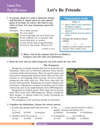 50 Unit ThreeUnit Three
Let’s Be Friends
In groups, think of a wild or domestic animal
and describe it. Speak about its size, special
parts of its body, its colour, the food it eats,
where it lives. Let your classmates guess the
animal.
Example: It’s a baby animal.
It’s not small.
It has long legs and very kind eyes.
It has reddish fur in summer that
turns dark grey in winter.
It eats leaves and young branches.
It lives in the forest. What is it?
(It’safawn)
Make a list of the animals that live in Moldova.
Compare your list with your deskmate’s.
Lesson FiveLesson Five
The Fiﬅh LessonThe Fiﬅh Lesson
Final -ed
/d/ played, shared, cried, quarrelled,
struggled, hugged;
/t/ liked, jumped, crossed, stopped,
watched;
/id/ added, decided, counted, wanted,
needed.
Arrange the words in correct
column.
/d/ /t/ /id/
stopped, counted, laughed, decided,
enjoyed, liked, added, lived.
Pronunciation GuidePronunciation Guide
Read the text and say what kangaroos can and cannot do very well.
The Kangaroo
Kangaroos are large animals that live in Australia and
Tasmania. They live in different habitats, from forests
to grassy lands and savannas. They eat mainly grass and
can survive long periods without water. They are the only
animals to use hopping when moving. To move slowly,
kangaroos use their tails too. They have long feet but
cannot walk normally. Kangaroos are expert jumpers and
swimmers. A Kangaroo can grow to between one to three
metres tall, and it can weigh between 18 to 100 kilograms.
Kangaroos are highly social. They often live in groups
from 10 to more than 100 kangaroos. When a kangaroo
feels danger, it signals others by loudly thumping its
feet on the ground.
The kangaroo is the national symbol of Australia.
1. A wide open grassy land with few trees
is .
a) forest b) field c) savanna
2. Another word for jump is .
a) hop b) walk c) swim
Complete the definitions. Choose the correct answer.
3. The is the natural world in which
people, animals and plants live.
a) habitat b) meadow c) exhibition
4. A kangaroo up to 100 kg.
a) runs b) weighs c) stands
1
3
4
2
 