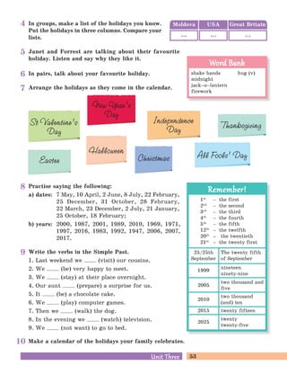 53Unit ThreeUnit Three
In groups, make a list of the holidays you know.
Put the holidays in three columns. Compare your
lists.
Easter
Independence
Day
All Fools’ DayChristmas
New Year’s
Day
Halloween
St Valentine’s
Day
Thanksgiving
Arrange the holidays as they come in the calendar.
Practise saying the following:
a) dates: 7 May, 10 April, 2 June, 8 July, 22 February,
25 December, 31 October, 28 February,
22 March, 23 December, 2 July, 21 January,
25 October, 18 February;
b) years: 2000, 1987, 2001, 1989, 2010, 1969, 1971,
1997, 2016, 1983, 1992, 1947, 2006, 2007,
2017.
Make a calendar of the holidays your family celebrates.
Write the verbs in the Simple Past.
1. Last weekend we (visit) our cousins.
2. We (be) very happy to meet.
3. We (stay) at their place overnight.
4. Our aunt (prepare) a surprise for us.
5. It (be) a chocolate cake.
6. We (play) computer games.
7. Then we (walk) the dog.
8. In the evening we (watch) television.
9. We (not want) to go to bed.
Janet and Forrest are talking about their favourite
holiday. Listen and say why they like it.
In pairs, talk about your favourite holiday. shake hands hug (v)
midnight
jack–o–lantern
firework
Word BankWord Bank
Moldova Great BritainUSA
... ... ...
1st
– the first
2nd
– the second
3rd
– the third
4th
– the fourth
5th
– the fifth
12th
– the twelfth
20th
– the twentieth
21st
– the twenty first
Remember!Remember!
25/25th
September
The twenty fifth
of September
1999
nineteen
ninety-nine
2005
two thousand and
five
2010
two thousand
(and) ten
2025
twenty
twenty-five
2015 twenty fifteen
4
5
6
7
8
9
10
 