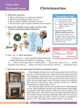 54 Unit ThreeUnit Three
Christmastime
Discussion questions.
1. Why is Christmas an important holiday?
2. What does Christmas mean to you?
3. Do you believe Father Christmas exists?
4. Do you like to get and give presents at Christmas?
Match the symbols to the words. Use the words
to make up sentences about Christmas.
Use a or the where necessary.
Christmas is most important family festival in
Great Britain. For Christians, it celebrates birth
of Christ. Christmas Day is traditionally family day. There is no public
transport and most of shops are closed, so the family meet for traditional meal.
star
candy cane
stocking
wreath
reindeer
bell
candle
angel
sleigh
cookies
Lesson SevenLesson Seven
The Seventh LessonThe Seventh Lesson
Read the text and speak about Christmas in English families.
Many English families have no Christmas tree, but the Flynns
had one in their sitting room. Some of the Christmas presents
were hanging on the branches of the tree, but the big parcels were
on the breakfast table. The room was decorated with dark-green
holly. On the mantelpiece were Christmas cards from relatives
and friends of the family. They wished the Flynns “A Merry
Christmas and a Happy New Year.
„
On Christmas Day, the Flynns and their guests had breakfast
at nine. After breakfast they gave each other presents. Everybody
was pleased with their presents. Mike got a tennis racket and a
book about cars. Then they had a very good Christmas dinner
with stuffed turkey and plum pudding. They had it at half past
one and were ready by three o’clock to listen to the Queen’s
speech on TV. She spoke about peace between the nations.
Learn the rhyme. Notice
different pronunciation of e.
Every time I climb a tree,
I scrape a leg or skin a knee.
And every time I climb a tree
“Where have you been?
„
They say to me.
Pronunciation GuidePronunciation Guide
/i:/ me, he, eve, these;
/e/ bed, bell, tell, fell,
merry, every, red, help;
/P/ begin, began, believe,
because, exist;
/B/ hello.
e
eve (n) parcel (n)
metropolitan (n) holly (n)
hang (v) stuffed (adj)
Word BankWord Bank
1
2
3
4
 