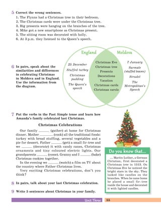 55Unit ThreeUnit Three
In pairs, talk about your last Christmas celebration.
Put the verbs in the Past Simple tense and learn how
Amanda’s family celebrated last Christmas.
Christmas Celebrations
Our family (gather) at home for Christmas
dinner. Mother (cook) all the traditional foods:
turkey with bread stuffing, several vegetables and a
pie for dessert. Father (get) a small fir-tree and
we (decorate) it with candy canes, Christmas
ornaments and tiny coloured electric lights. Our
grandparents (come). Granny and I (bake)
Christmas cookies together.
In the evening we (watch) a film on TV about
the country where Father Christmas lives.
Very exciting Christmas celebrations, don’t you
think?
Correct the wrong sentences.
1. The Flynns had a Christmas tree in their bedroom.
2. The Christmas cards were under the Christmas tree.
3. Big presents were hanging on the branches of the tree.
4. Mike got a new smartphone as Christmas present.
5. The sitting room was decorated with holly.
6. At 3 p.m. they listened to the Queen’s speech.
Write 5 sentences about Christmas in your family.
... Martin Luther, a German
Christian, first decorated a
Christmas tree in 1513. On
Christmas Eve he noticed the
bright stars in the sky. They
looked like candles on the
branches. When he came home
he placed a small fir–tree
inside the house and decorated
it with lighted candles.
Do you know that...Do you know that...
In pairs, speak about the
similarities and differences
in celebrating Christmas
in Moldova and in England.
Use the information from
the diagram.
Christmas Eve
Christmas tree
Presents
Decorations
Vacation
Christmas cards
Christmas carols
25 December
Stuffed turkey
Christmas
pudding
The Queen’s
speech
7 January
Sarmale
(stuffed leaves)
Strudel
The
Metropolitan’s
Speech
EnglandEngland MoldovaMoldova
5
6
7
8
9
 
