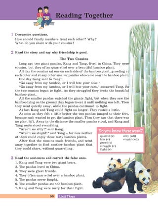 56 Unit ThreeUnit Three
Discussion questions.
How should family members treat each other? Why?
What do you share with your cousins?
Read the story and say why friendship is good.
The Two Cousins
Long ago two giant pandas, Kang and Tang, lived in China. They were
cousins, but they often quarrelled over a beautiful bamboo plant.
All day the cousins sat one on each side of the bamboo plant, growling at
each other and at any other smaller pandas who came near the bamboo plant.
One day Kang said to Tang:
“Go away from my bamboo, or I will bite your nose.
„
“Go away from my bamboo, or I will bite your ears,
„
answered Tang. So
the two cousins began to fight. As they struggled they broke the beautiful
bamboo plant.
All the smaller pandas watched the giants fight, but when they saw the
bamboo lying on the ground they began to eat it until nothing was left. Then
they went quietly away, while the pandas continued to fight.
At last Kang and Tang could fight no longer. They rested a little.
As soon as they felt a little better the two pandas jumped to their feet,
because each wanted to get the bamboo plant. Then they saw that there was
no plant left. Away in the distance the smaller pandas stood, and Kang and
Tang understood everything.
“Aren’t we silly!
„
said Kang.
“Aren’t we stupid!
„
said Tang – for now neither
of them could enjoy those tasty bamboo plants.
After that the cousins made friends, and went
away together to find another bamboo plant that
they could share, without quarrelling.
Read the sentences and correct the false ones.
1. Kang and Tang were two giant bears.
2. The pandas lived in China.
3. They were great friends.
4. They often quarrelled over a bamboo plant.
5. The pandas never fought.
6. The smaller pandas ate the bamboo plant.
7. Kang and Tang were sorry for their fight.
Reading Together
quarrel (v) silly (adj)
bite (v) stupid (adj)
growl (v)
struggle (v)
fight (v)
Do you know these word?Do you know these word?
1
2
3
 