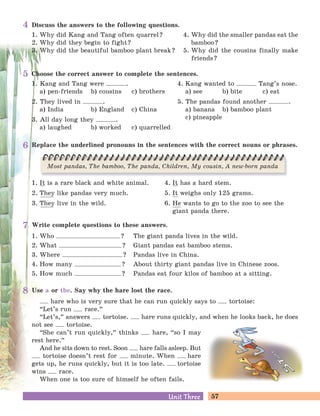 57Unit ThreeUnit Three
Use a or the. Say why the hare lost the race.
hare who is very sure that he can run quickly says to tortoise:
“Let’s run race.
„
“Let’s,
„
answers tortoise. hare runs quickly, and when he looks back, he does
not see tortoise.
“She can’t run quickly,
„
thinks hare, “so I may
rest here.
„
And he sits down to rest. Soon hare falls asleep. But
tortoise doesn’t rest for minute. When hare
gets up, he runs quickly, but it is too late. tortoise
wins race.
When one is too sure of himself he often fails.
Write complete questions to these answers.
1. Who ? The giant panda lives in the wild.
2. What ? Giant pandas eat bamboo stems.
3. Where ? Pandas live in China.
4. How many ? About thirty giant pandas live in Chinese zoos.
5. How much ? Pandas eat four kilos of bamboo at a sitting.
Discuss the answers to the following questions.
1. Why did Kang and Tang often quarrel?
2. Why did they begin to fight?
3. Why did the beautiful bamboo plant break?
4. Why did the smaller pandas eat the
bamboo?
5. Why did the cousins finally make
friends?
Choose the correct answer to complete the sentences.
1. Kang and Tang were .
a) pen-friends b) cousins c) brothers
2. They lived in .
a) India b) England c) China
3. All day long they .
a) laughed b) worked c) quarrelled
4. Kang wanted to Tang’s nose.
a) see b) bite c) eat
5. The pandas found another .
a) banana b) bamboo plant
c) pineapple
Replace the underlined pronouns in the sentences with the correct nouns or phrases.
1. It is a rare black and white animal.
2. They like pandas very much.
3. They live in the wild.
4. It has a hard stem.
5. It weighs only 125 grams.
6. He wants to go to the zoo to see the
giant panda there.
Most pandas, The bamboo, The panda, Children, My cousin, A new-born panda
4
5
6
7
8
 