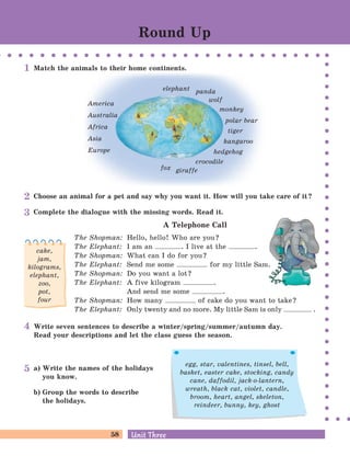 58 Unit ThreeUnit Three
Write seven sentences to describe a winter/spring/summer/autumn day.
Read your descriptions and let the class guess the season.
Choose an animal for a pet and say why you want it. How will you take care of it?
Complete the dialogue with the missing words. Read it.
A Telephone Call
The Shopman: Hello, hello! Who are you?
The Elephant: I am an . I live at the .
The Shopman: What can I do for you?
The Elephant: Send me some for my little Sam.
The Shopman: Do you want a lot?
The Elephant: A five kilogram .
And send me some .
The Shopman: How many of cake do you want to take?
The Elephant: Only twenty and no more. My little Sam is only .
cake,
jam,
kilograms,
elephant,
zoo,
pot,
four
a) Write the names of the holidays
you know.
b) Group the words to describe
the holidays.
egg, star, valentines, tinsel, bell,
basket, easter cake, stocking, candy
cane, daffodil, jack-o-lantern,
wreath, black cat, violet, candle,
broom, heart, angel, skeleton,
reindeer, bunny, key, ghost
elephant
fox
crocodile
giraffe
hedgehog
wolf
panda
America
Australia
Africa
Asia
Europe
monkey
polar bear
tiger
kangaroo
Match the animals to their home continents.
Round Up
1
2
3
4
5
 