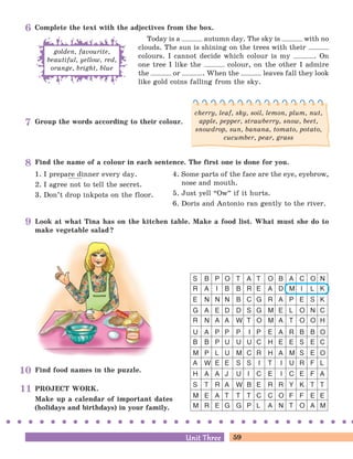 59Unit ThreeUnit Three
Look at what Tina has on the kitchen table. Make a food list. What must she do to
make vegetable salad?
PROJECT WORK.
Make up a calendar of important dates
(holidays and birthdays) in your family.
Find food names in the puzzle.
S B P O T A T O B A C O N
R A I B B R E A D M I L K
E N N N B C G R A P E S K
G A E D D S G M E L O N C
R N A A W T O M A T O O H
U A P P P I P E A R B B O
B B P U U U C H E E S E C
M P L U M C R H A M S E O
A W E E S S I T I U R F L
H A A J U I C E I C E F A
S T R A W B E R R Y K T T
M E A T T T C C O F F E E
M R E G G P L A N T O A M
Find the name of a colour in each sentence. The first one is done for you.
1. I prepare dinner every day.
2. I agree not to tell the secret.
3. Don’t drop inkpots on the floor.
4. Some parts of the face are the eye, eyebrow,
nose and mouth.
5. Just yell “Ow
„
if it hurts.
6. Doris and Antonio ran gently to the river.
Group the words according to their colour.
cherry, leaf, sky, soil, lemon, plum, nut,
apple, pepper, strawberry, snow, beet,
snowdrop, sun, banana, tomato, potato,
cucumber, pear, grass
Complete the text with the adjectives from the box.
Today is a autumn day. The sky is with no
clouds. The sun is shining on the trees with their
colours. I cannot decide which colour is my . On
one tree I like the colour, on the other I admire
the or . When the leaves fall they look
like gold coins falling from the sky.
golden, favourite,
beautiful, yellow, red,
orange, bright, blue
8
9
10
11
6
7
 