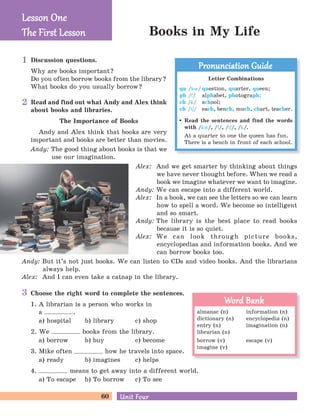 60 Unit FourUnit Four
Choose the right word to complete the sentences.
1. A librarian is a person who works in
a .
a) hospital b) library c) shop
2. We books from the library.
a) borrow b) buy c) become
3. Mike often how he travels into space.
a) ready b) imagines c) helps
4. means to get away into a different world.
a) To escape b) To borrow c) To see
Read and find out what Andy and Alex think
about books and libraries.
The Importance of Books
Andy and Alex think that books are very
important and books are better than movies.
Andy: The good thing about books is that we
use our imagination.
Discussion questions.
Why are books important?
Do you often borrow books from the library?
What books do you usually borrow?
Books in My Life
Lesson OneLesson One
The First LessonThe First Lesson
Letter Combinations
qu /kw/ question, quarter, queen;
ph /f/ alphabet, photograph;
ch /k/ school;
ch /tE/ each, bench, much, chart, teacher.
Read the sentences and find the words
with /kw/, /f/, /tE/, /k/.
At a quarter to one the queen has fun.
There is a bench in front of each school.
Pronunciation GuidePronunciation Guide
almanac (n) information (n)
dictionary (n) encyclopedia (n)
entry (n) imagination (n)
librarian (n)
borrow (v) escape (v)
imagine (v)
Word BankWord Bank
1
2
3
Alex: And we get smarter by thinking about things
we have never thought before. When we read a
book we imagine whatever we want to imagine.
Andy: We can escape into a different world.
Alex: In a book, we can see the letters so we can learn
how to spell a word. We become so intelligent
and so smart.
Andy: The library is the best place to read books
because it is so quiet.
Alex: We can look through picture books,
encyclopedias and information books. And we
can borrow books too.
Andy: But it’s not just books. We can listen to CDs and video books. And the librarians
always help.
Alex: And I can even take a catnap in the library.
 