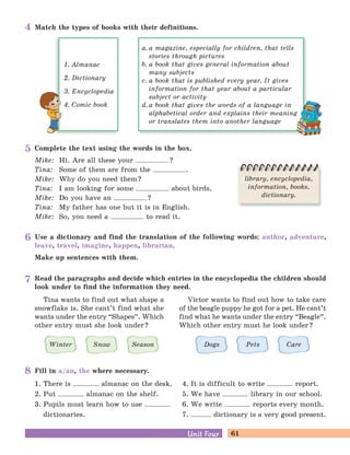 61Unit FourUnit Four
Use a dictionary and find the translation of the following words: author, adventure,
leave, travel, imagine, happen, librarian.
Make up sentences with them.
Fill in a/an, the where necessary.
1. There is almanac on the desk.
2. Put almanac on the shelf.
3. Pupils must learn how to use
dictionaries.
4. It is difficult to write report.
5. We have library in our school.
6. We write reports every month.
7. dictionary is a very good present.
Read the paragraphs and decide which entries in the encyclopedia the children should
look under to find the information they need.
Tina wants to find out what shape a
snowflake is. She cant’t find what she
wants under the entry “Shapes
„
. Which
other entry must she look under?
Victor wants to find out how to take care
of the beagle puppy he got for a pet. He cant’t
find what he wants under the entry “Beagle
„
.
Which other entry must he look under?
Winter Snow Season Dogs Pets Care
Complete the text using the words in the box.
Mike: Hi. Are all these your ?
Tina: Some of them are from the .
Mike: Why do you need them?
Tina: I am looking for some about birds.
Mike: Do you have an ?
Tina: My father has one but it is in English.
Mike: So, you need a to read it.
library, encyclopedia,
information, books,
dictionary.
a. a magazine, especially for children, that tells
stories through pictures
b. a book that gives general information about
many subjects
c. a book that is published every year. It gives
information for that year about a particular
subject or activity
d. a book that gives the words of a language in
alphabetical order and explains their meaning
or translates them into another language
1. Almanac
2. Dictionary
3. Encyclopedia
4. Comic book
Match the types of books with their definitions.4
5
6
7
8
 