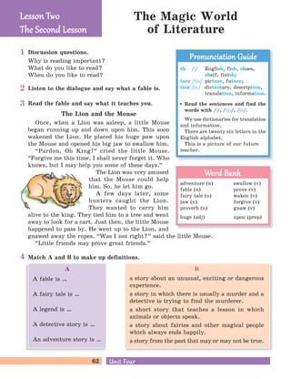 62 Unit FourUnit Four
The Magic World
of Literature
Discussion questions.
Why is reading important?
What do you like to read?
When do you like to read?
Listen to the dialogue and say what a fable is.
Match A and B to make up definitions.
Read the fable and say what it teaches you.
The Lion and the Mouse
Once, when a Lion was asleep, a little Mouse
began running up and down upon him. This soon
wakened the Lion. He placed his huge paw upon
the Mouse and opened his big jaw to swallow him.
“Pardon, Oh King!
„
cried the little Mouse.
“Forgive me this time, I shall never forget it. Who
knows, but I may help you some of these days.
„
The Lion was very amused
that the Mouse could help
him. So, he let him go.
A few days later, some
hunters caught the Lion.
They wanted to carry him
alive to the king. They tied him to a tree and went
away to look for a cart. Just then, the little Mouse
happened to pass by. He went up to the Lion, and
gnawed away the ropes. “Was I not right?
„
said the little Mouse.
“Little friends may prove great friends.
„
Lesson TwoLesson Two
The Second LessonThe Second Lesson
sh /E/ English, fish, shoes,
shelf, finish;
ture /tEB/ picture, future;
tion /En/ dictionary, description,
translation, information.
Read the sentences and find the
words with /E/, /tEB/, /En/.
We use dictionaries for translation
and information.
There are twenty six letters in the
English alphabet.
This is a picture of our future
teacher.
Pronunciation GuidePronunciation Guide
adventure (n) swallow (v)
fable (n) prove (v)
fairy tale (n) waken (v)
jaw (n) forgive (v)
proverb (n) gnaw (v)
huge (adj) upon (prep)
Word BankWord Bank
1
2
3
4
B
a story about an unusual, exciting or dangerous
experience.
a story in which there is usually a murder and a
detective is trying to find the murderer.
a short story that teaches a lesson in which
animals or objects speak.
a story about fairies and other magical people
which always ends happily.
a story from the past that may or may not be true.
A
A fable is …
A fairy tale is …
A legend is …
A detective story is …
An adventure story is …
 
