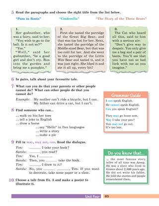 63Unit FourUnit Four
In pairs, talk about your favourite tale.
Choose a tale from Ex. 5 and make a poster to
illustrate it.
What can you do that your parents or other people
cannot do? What can other people do that you
cannot do?
Example: My mother can’t ride a bicycle, but I can.
My father can drive a car, but I can’t.
Fill in may, may not, can. Read the dialogue.
Tim: I take your book?
Sandu: you read?
Tim: Yes, I .
Sandu: Then, you take the book.
Tim: I draw in it?
Sandu: No, you , Tim. If you want
to decorate, take some paper or a slate.
Read the paragraphs and choose the right title from the list below.
“Puss in Boots
„
“Cinderella
„
“The Story of the Three Bears
„
3.
The Cat who heard
all this, said to him
with a serious air:
“Don’t give way to
despair. You only give
me a bag and a pair of
boots. You’ll see that
you have not so bad
luck with me as you
imagine.
„
2.
First she tasted the porridge
of the Great Big Bear, and
that was too hot for her. Next,
she tasted the porridge of the
Middle-sized Bear, but that was
too cold for her. And she went
to the porridge of the Little
Wee Bear and tasted it, and it
was just right. She liked it and
ate it all up, every bit!
1.
Her godmother, who
was a fairy, said to her:
“You wish to go to the
ball. Is it not so?
„
“Yes.
„
“Well,
„
said her
godmother,
„
be a good
girl and don’t cry. Run
into the garden and
bring me a pumpkin.
„
Find someone who can...
... walk on his/her toes
... tell a joke in English
... draw a horse
... say “Hello
„
in five languages
... write a story
... make a pie
… the most famous story
teller of all time was Aesop.
He was a slave who lived in
Greece about 2,500 years ago.
He did not write his fables.
He told the stories and people
remembered them.
Do you know that...Do you know that...
I can speak English.
He cannot speak English.
Can you speak English?
They may go home now.
May I take your pen?
You may not go out.
It’s too late.
Grammar GuideGrammar Guide
5
6
7
8
9
10
 