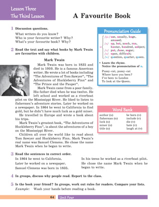 64 Unit FourUnit Four
A Favourite Book
Discussion questions.
What writers do you know?
Who is your favourite writer? Why?
What’s your favourite book? Why?
In groups, discuss why people read. Report to the class.
Is the book your friend? In groups, work out rules for readers. Compare your lists.
Example: Wash your hands before reading a book.
Read the sentences in correct order.
In 1864 he went to California.
Later he worked on a newspaper.
Samuel Clemens was born in 1835.
In his teens he worked as a riverboat pilot.
He chose the name Mark Twain when he
began to write.
Lesson ThreeLesson Three
The Third LessonThe Third Lesson
Learn the rhyme.
Notice the pronunciation of u.
Pussy–cat, pussy–cat
Where have you been?
I’ve been to London
To look at the Queen.
Pronunciation GuidePronunciation Guide
/ju:/ use, usually, huge,
amused;
/D/ up, but, much, run,
hunter, hundred, subject;
/M/ put, June, sugar;
/B/ upon, difficult;
/w/ question, quarter, queen.
u
author (n) be born (v)
fisherman (n) include (v)
luck (n) die (v)
miner (n) hate (v)
title (n) laugh at (v)
Word BankWord Bank
Read the text and say what books by Mark Twain
are favourites with children.
Mark Twain
Mark Twain was born in 1835 and
died in 1910. He is a famous American
writer. He wrote a lot of books including
“The Adventures of Tom Sawyer
„
, “The
Adventures of Huckleberry Finn
„
and
“The Prince and the Pauper
„
.
Mark Twain came from a poor family.
His father died when he was twelve. He
left school and worked as a riverboat
pilot on the Mississippi River. He liked to listen to
fishermen’s adventure stories. Later he worked on
a newspaper. In 1864 he went to California to find
gold, but he didn’t have much luck as a gold miner.
He travelled in Europe and wrote a book about
his trips.
Mark Twain’s greatest book, “The Adventures of
Huckleberry Finn
„
, is about the adventures of a boy
on the Mississippi River.
Children all over the world like to read about
Tom Sawyer and Huckleberry Finn. Mark Twain’s
real name was Samuel Clemens. He chose the name
Mark Twain when he began to write.
1
2
3
4
5
 