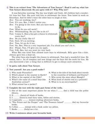 65Unit FourUnit Four
In pairs, talk about Tom Sawyer.
Write 5 sentences about your favourite book.
Complete the text with the right past forms of the verbs.
1. One of the most important places for me when I (be) a child was the public
library.
2. It (have) all kinds of books.
3. I (love) to read fairy tales, fables and stories.
4. I especially (enjoy) reading adventure books.
5. “The Prince and the Pauper
„
and “The Treasure Island
„
(be) my favourite
books.
6. I often (sleep) with a book under my pillow.
7. Books (help) me a lot.
This is an extract from “The Adventures of Tom Sawyer
„
. Read it and say what law
Tom Sawyer discovered. Do you agree with it? Why/Why not?
It was Saturday morning. The day was bright and fresh. All children had a wonder-
ful time but Tom. His aunt told him to whitewash the fence. Tom hated to work on
Saturdays. And he didn’t want the other boys to laugh at him.
Ben: You are working, hey?
Tom: It’s you, Ben. I didn’t notice you.
Ben: I’m going to the river. But you have work
to do.
Tom: What do you call work?
Ben: Whitewashing. Do you like to do it?
Tom: I enjoy it. Does a boy get a chance to whitewash
every day?
Ben: Do you really like it?
Tom: Sure. It’s so exciting.
Ben: Tom, let me do it too.
Tom: No, Ben. This is a very important job. I’m afraid you can’t do it.
Ben: Please, Tom. I’ll give you my apple.
Tom: O.K, Ben, but you must try very hard.
When Ben was tired Tom allowed more boys to whitewash. Billy gave him a kite.
Johnny gave him a dead rat.
The other boys also bought the chance to whitewash. Tom had a wonderful time. He
rested, had a lot of company and new things and the boys did the work for him. He
also discovered a law: a thing that is difficult to get is always more attractive.
Test yourself. Are you a good reader?
1. Who made Pinnochio?
2. Which planet is the nearest to Earth?
3. What is the capital of the USA?
4. What’s the name of a small bear-like
Australian animal?
5. What animal has a pocket?
6. What is the title of the book about travels
to the countries of Lilliputs and Giants?
7. Who wrote the story about Mawgli?
8. What kind of stories end in a proverb?
9. What is in an encyclopedia?
6
7
8
9
10
 