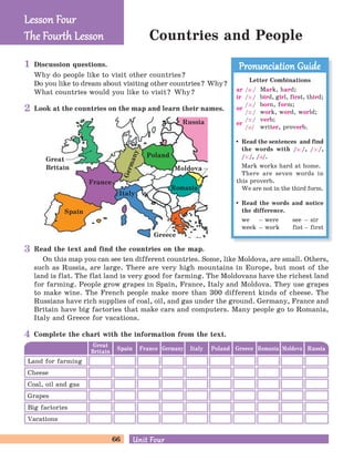 66 Unit FourUnit Four
Countries and People
Discussion questions.
Why do people like to visit other countries?
Do you like to dream about visiting other countries? Why?
What countries would you like to visit? Why?
Lesson FourLesson Four
The Four h LessonThe Four h Lesson
Look at the countries on the map and learn their names.
Italy
Greece
Great
Britain
Romania
Poland
Moldova
Spain
France
RussiaGermany
Letter Combinations
ar /a:/ Mark, hard;
ir /F:/ bird, girl, first, third;
or
/A:/ born, form;
/F:/ work, word, world;
er
/F:/ verb;
/B/ writer, proverb.
Read the sentences and find
the words with /a:/, /A:/,
/F:/, /B/.
Mark works hard at home.
There are seven words in
this proverb.
We are not in the third form.
Read the words and notice
the difference.
we – were see – sir
week – work fist – first
Pronunciation GuidePronunciation Guide
Read the text and find the countries on the map.
On this map you can see ten different countries. Some, like Moldova, are small. Others,
such as Russia, are large. There are very high mountains in Europe, but most of the
land is flat. The flat land is very good for farming. The Moldovans have the richest land
for farming. People grow grapes in Spain, France, Italy and Moldova. They use grapes
to make wine. The French people make more than 300 different kinds of cheese. The
Russians have rich supplies of coal, oil, and gas under the ground. Germany, France and
Britain have big factories that make cars and computers. Many people go to Romania,
Italy and Greece for vacations.
Great
Britain Spain Germany Poland RomaniaFrance Italy Greece Moldova Russia
Land for farming
Cheese
Grapes
Big factories
Coal, oil and gas
Vacations
Complete the chart with the information from the text.
1
2
3
4
 
