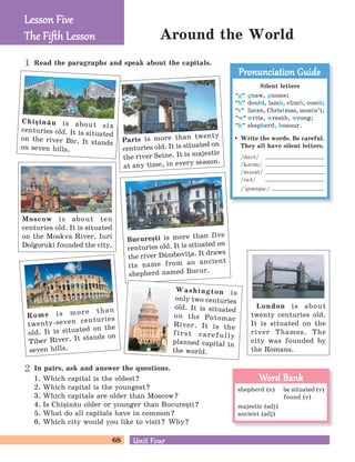 68 Unit FourUnit Four
Around the World
London is about
twenty centuries old.
It is situated on the
river Thames. The
city was founded by
the Romans.
Rome is more than
twenty-seven centuries
old. It is situated on the
Tiber River. It stands on
seven hills.
Paris is more than twenty
centuries old. It is situated on
the river Seine. It is majestic
at any time, in every season.
Bucure=ti is more than five
centuries old. It is situated on
the river D`mbovia. It draws
its name from an ancient
shepherd named Bucur.
Chi=in[u is about six
centuries old. It is situated
on the river B]c. It stands
on seven hills.
Read the paragraphs and speak about the capitals.
In pairs, ask and answer the questions.
1. Which capital is the oldest?
2. Which capital is the youngest?
3. Which capitals are older than Moscow?
4. Is Chi=in[u older or younger than Bucure=ti?
5. What do all capitals have in common?
6. Which city would you like to visit? Why?
Moscow is about ten
centuries old. It is situated
on the Moskva River. Iuri
Dolgoruki founded the city.
Lesson FiveLesson Five
The Fiﬅh LessonThe Fiﬅh Lesson
Silent letters
“g
„
gnaw, gnome;
“b
„
doubt, lamb, climb, comb;
“t
„
listen, Christmas, mustn’t;
“w
„
write, wreath, wrong;
“h
„
shepherd, honour.
Write the words. Be careful.
They all have silent letters.
/daMt/
/kBMm/
/mDsnt/
/raPt/
/´grInpa:/
Pronunciation GuidePronunciation Guide
shepherd (n) be situated (v)
found (v)
majestic (adj)
ancient (adj)
Word BankWord Bank
Washington is
only two centuries
old. It is situated
on the Potomac
River. It is the
first carefully
planned capital in
the world.
1
2
 