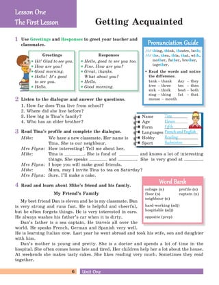 Mike: We have a new classmate. Her name is
Tina. She is our neighbour.
Mrs Flynn: How interesting! Tell me about her.
Mike: Tina is . She is fond of and knows a lot of interesting
things. She speaks and . She is very good at .
Mrs Flynn: I hope you will make good friends.
Mike: Mum, may I invite Tina to tea on Saturday?
Mrs Flynn: Sure. I’ll make a cake.
6 Unit OneUnit One
Getting Acquainted
Read and learn about Mike’s friend and his family.
My Friend’s Family
My best friend Dan is eleven and he is my classmate. Dan
is very strong and runs fast. He is helpful and cheerful,
but he often forgets things. He is very interested in cars.
He always washes his father’s car when it is dirty.
Dan’s father is a sea captain. He travels all over the
world. He speaks French, German and Spanish very well.
He is learning Italian now. Last year he went abroad and took his wife, son and daughter
with him.
Dan’s mother is young and pretty. She is a doctor and spends a lot of time in the
hospital. She often comes home late and tired. Her children help her a lot about the house.
At weekends she makes tasty cakes. She likes reading very much. Sometimes they read
together.
Read Tina’s profile and complete the dialogue.
Responses
Hello, good to see you too.
Fine. How are you?
Great, thanks.
What about you?
Hello.
Good morning.
Greetings
Hi! Glad to see you.
How are you?
Good morning.
Hello! It’s good
to see you.
Hello.
Use Greetings and Responses to greet your teacher and
classmates.
Listen to the dialogue and answer the questions.
1. How far does Tina live from school?
2. Where did she live before?
3. How big is Tina’s family?
4. Who has an elder brother?
/J/ thing, think, theatre, both;
/C/ the, then, this, that, with,
mother, father, brother,
together.
Read the words and notice
the difference.
tank – thank day – they
tree – three ten – then
sick – thick boat – both
sing – thing fat – that
mouse – mouth
Pronunciation GuidePronunciation Guide
2
3
4
1
Lesson OneLesson One
The First LessonThe First Lesson
Name
Age
Form
Languages
Hobby
Sport
Tina
Eleven
Fif h
French and EnglishFrench and English
Reading
Badminton
college (n) profile (n)
floor (n) captain (n)
neighbour (n)
hard-working (adj)
hospitable (adj)
opposite (prep)
Word BankWord Bank
 
