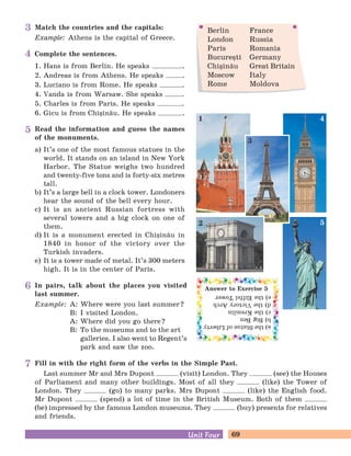 69Unit FourUnit Four
In pairs, talk about the places you visited
last summer.
Example: A: Where were you last summer?
B: I visited London.
A: Where did you go there?
B: To the museums and to the art
galleries. I also went to Regent’s
park and saw the zoo.
Match the countries and the capitals:
Example: Athens is the capital of Greece.
Berlin France
London Russia
Paris Romania
Bucure=ti Germany
Chi=in[u Great Britain
Moscow Italy
Rome Moldova
Complete the sentences.
1. Hans is from Berlin. He speaks .
2. Andreas is from Athens. He speaks .
3. Luciano is from Rome. He speaks .
4. Vanda is from Warsaw. She speaks .
5. Charles is from Paris. He speaks .
6. Gicu is from Chi=in[u. He speaks .
Read the information and guess the names
of the monuments.
a) It’s one of the most famous statues in the
world. It stands on an island in New York
Harbor. The Statue weighs two hundred
and twenty-five tons and is forty-six metres
tall.
b) It’s a large bell in a clock tower. Londoners
hear the sound of the bell every hour.
c) It is an ancient Russian fortress with
several towers and a big clock on one of
them.
d) It is a monument erected in Chi=in[u in
1840 in honor of the victory over the
Turkish invaders.
e) It is a tower made of metal. It’s 300 meters
high. It is in the center of Paris.
Fill in with the right form of the verbs in the Simple Past.
Last summer Mr and Mrs Dupont (visit) London. They (see) the Houses
of Parliament and many other buildings. Most of all they (like) the Tower of
London. They (go) to many parks. Mrs Dupont (like) the English food.
Mr Dupont (spend) a lot of time in the British Museum. Both of them
(be) impressed by the famous London museums. They (buy) presents for relatives
and friends.
Answer to Exercise 5
a)theStatueofLiberty
b)BigBen
c)theKremlin
d)theVictoryArch
e)theEiffelTower
1 4
3
52
3
4
5
6
7
 