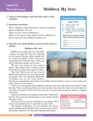 70 Unit FourUnit Four
Moldova My love
Listen to the dialogue and write the names of the
countries.
Read the text about Moldova and say what makes it
special.
Discussion questions.
Why is Moldova associated with a bunch of grapes?
What is Moldova rich in?
What are the rivers of Moldova?
What is the name of the largest forest in Moldova?
What countries does Moldova border on?
Moldova My Love
Moldova is a small and very beautiful
country. It looks like a bunch of grapes
on the map of Europe. Many people call
it a horn of plenty. There are lovely
vineyards and orchards here. They are
full of delicious grapes and fruits.
We are very proud of the ancient
Codri. They keep lots of secrets about
the history of this sweet piece of land.
The river Nistru can tell you a lot of
legends and tales about our country and
its people. The two medieval Moldovan
fortresses are on the river Nistru.
Numerous monasteries were built on the R[ut and the Nistru rivers, in the woods and
other places of rare beauty.
There is one thing that makes Moldova special. It is the wells, that are travellers’ best
friends. There is nothing better on a hot summer day than the clear and cool water of
the wells. Nowhere in the world can you see so many wells along the roads in villages
and towns.
Houses in Moldova are another attraction. Moldovans
believe that everyone should plant a tree, build a house
and dig a well.
The heart of our country is Chi=in[u, its capital. This
white and splendid city is situated on seven hills.
The people of Moldova are very special, too. Kind,
hard-working and hospitable, they are also very artistic.
Everybody admires our beautiful ballads and doinas.
Lesson SixLesson Six
The Six h LessonThe Six h Lesson
woods (n)
beauty (n)
vineyard (n)
orchard (n)
rare (adj)
medieval (adj)
Word BankWord Bank
Silent letters
“l
„
chalk, calm, calf
“s
„
isle, island
“gh
„
sleigh, high, neighbour
“d
„
fridge, bridge, grandma,
grandpa
Write the words. Be careful.
They all have silent letters.
/fridG/
/hQ/
/QlBnd/
/tEA:k/
Pronunciation GuidePronunciation Guide1
2
3
 
