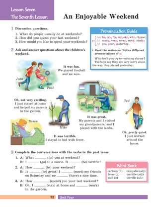 72 Unit FourUnit Four
An Enjoyable Weekend
Discussion questions.
1. What do people usually do at weekends?
2. How did you spend your last weekend?
3. How would you like to spend your weekends?
Ask and answer questions about the children’s
weekend.
John
Paul
Mike
Bill
It was fun.
We played football
and we won.
It was terrible.
I stayed in bed with fever.
Oh, not very exciting.
I just stayed at home
and helped my parents
in the garden.
Ted
Oh, pretty quiet.
I just worked
around the
house.
It was great.
My parents and I visited
my grandparents, and I
played with the lambs.
Complete the conversations with the verbs in the past tense.
1. A: What (do) you at weekend?
B: I (go) to a movie. It (be) terrific!
2. A: How (be) your weekend?
B: It (be) great! I (meet) my friends
on Saturday and we (have) a nice time.
3. A: How (spend) you your last weekend?
B: Oh, I (stay) at home and (work)
in the garden.
Susan
Lesson SevenLesson Seven
The Seventh LessonThe Seventh Lesson
Read the sentences. Notice different
pronunciations of y.
Why don’t you try to recite my rhyme?
The boys say they are very sorry about
the way they played yesterday.
Pronunciation GuidePronunciation Guide
/ai/ by, cry, fly, my, sky, why, rhyme;
/P/ many, very, sorry, story, study;
/j/ yes, year, yesterday.
y
cartoon (n)
fever (n)
pool (n)
enjoyable (adj)
terrible (adj)
terrific (adj)
Word BankWord Bank
1
2
3
 