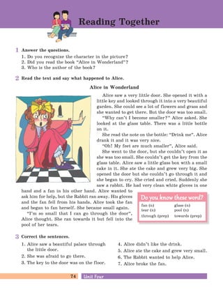 74 Unit FourUnit Four
Answer the questions.
1. Do you recognize the character in the picture?
2. Did you read the book “Alice in Wonderland
„
?
3. Who is the author of the book?
Correct the sentences.
Read the text and say what happened to Alice.
Alice in Wonderland
Alice saw a very little door. She opened it with a
little key and looked through it into a very beautiful
garden. She could see a lot of flowers and grass and
she wanted to get there. But the door was too small.
“Why can’t I become smaller?
„
Alice asked. She
looked at the glass table. There was a little bottle
on it.
She read the note on the bottle: “Drink me
„
. Alice
drank it and it was very nice.
“Oh! My feet are much smaller
„
, Alice said.
She went to the door, but she couldn’t open it as
she was too small. She couldn’t get the key from the
glass table. Alice saw a little glass box with a small
cake in it. She ate the cake and grew very big. She
opened the door but she couldn’t go through it and
she began to cry. She cried and cried. Suddenly she
saw a rabbit. He had very clean white gloves in one
hand and a fan in his other hand. Alice wanted to
ask him for help, but the Rabbit ran away. His gloves
and the fan fell from his hands. Alice took the fan
and began to fan herself. She became small again.
“I’m so small that I can go through the door
„
,
Alice thought. She ran towards it but fell into the
pool of her tears.
Reading Together
fan (n) glass (n)
tear (n) pool (n)
through (prep) towards (prep)
Do you know these word?Do you know these word?
1. Alice saw a beautiful palace through
the little door.
2. She was afraid to go there.
3. The key to the door was on the floor.
4. Alice didn’t like the drink.
5. Alice ate the cake and grew very small.
6. The Rabbit wanted to help Alice.
7. Alice broke the fan.
1
2
3
 